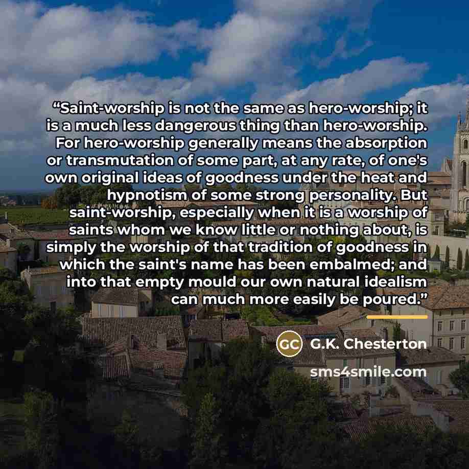 “Saint-worship is not the same as hero-worship; it is a much less dangerous thing than hero-worship. For hero-worship generally means the absorption or transmutation of some part, at any rate, of one's own original ideas of goodness under the heat and hypnotism of some strong personality. But…” quote by G.K. Chesterton