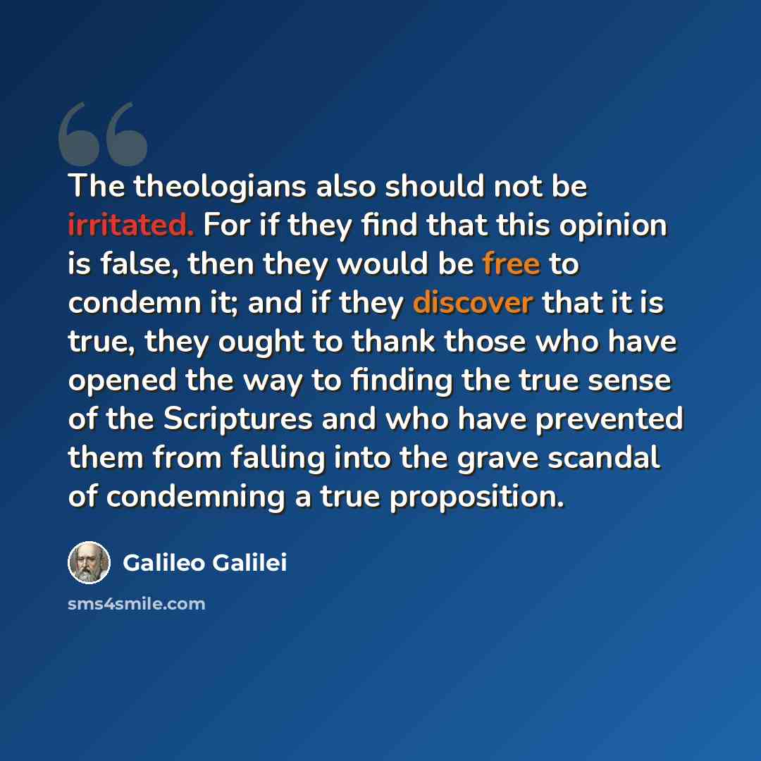 “The theologians also should not be irritated. For if they find that this opinion is false, then they would be free to condemn it; and if they discover that it is true, they ought to thank those who have opened the way to finding the true sense of the Scriptures and who have prevented them from…” quote by Galileo Galilei