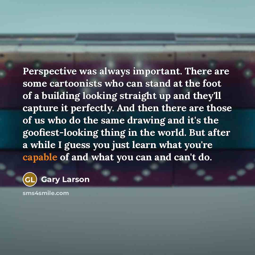 “Perspective was always important. There are some cartoonists who can stand at the foot of a building looking straight up and they'll capture it perfectly. And then there are those of us who do the same drawing and it's the goofiest-looking thing in the world. But after a while I guess you just…” quote by Gary Larson