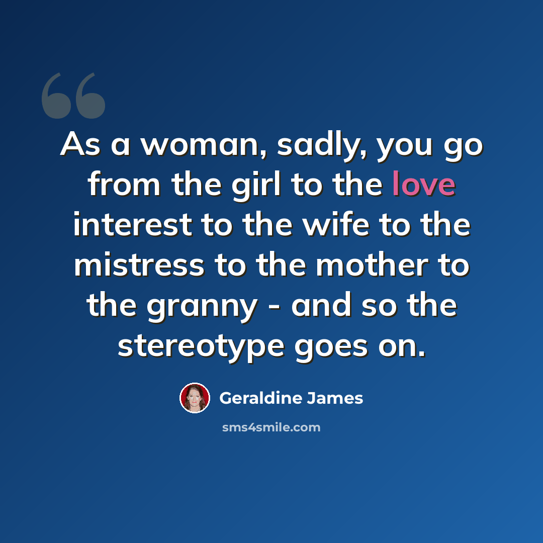 “As a woman, sadly, you go from the girl to the love interest to the wife to the mistress to the mother to the granny - and so the stereotype goes on.” quote by Geraldine James