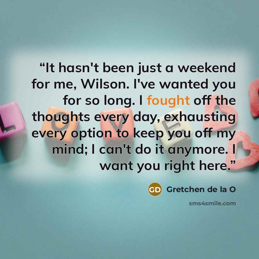 “It hasn't been just a weekend for me, Wilson. I've wanted you for so long. I fought off the thoughts every day, exhausting every option to keep you off my mind; I can't do it anymore. I want you right here.” quote by Gretchen de la O