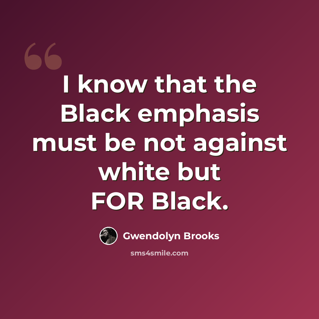 “I know that the Black emphasis must be not against white but FOR Black.” quote by Gwendolyn Brooks