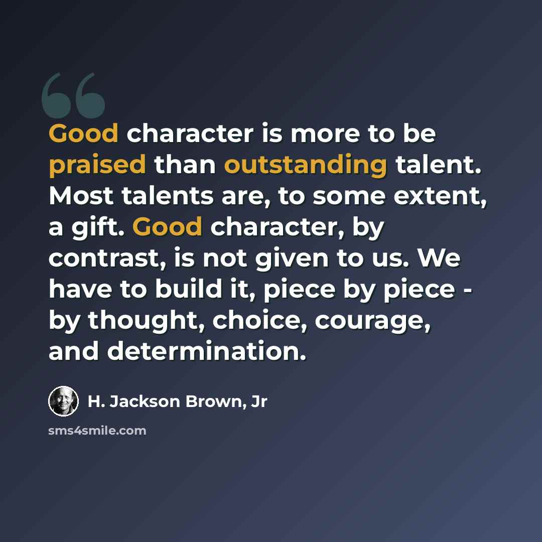 “Good character is more to be praised than outstanding talent. Most talents are, to some extent, a gift. Good character, by contrast, is not given to us. We have to build it, piece by piece - by thought, choice, courage, and determination.” quote by H. Jackson Brown, Jr