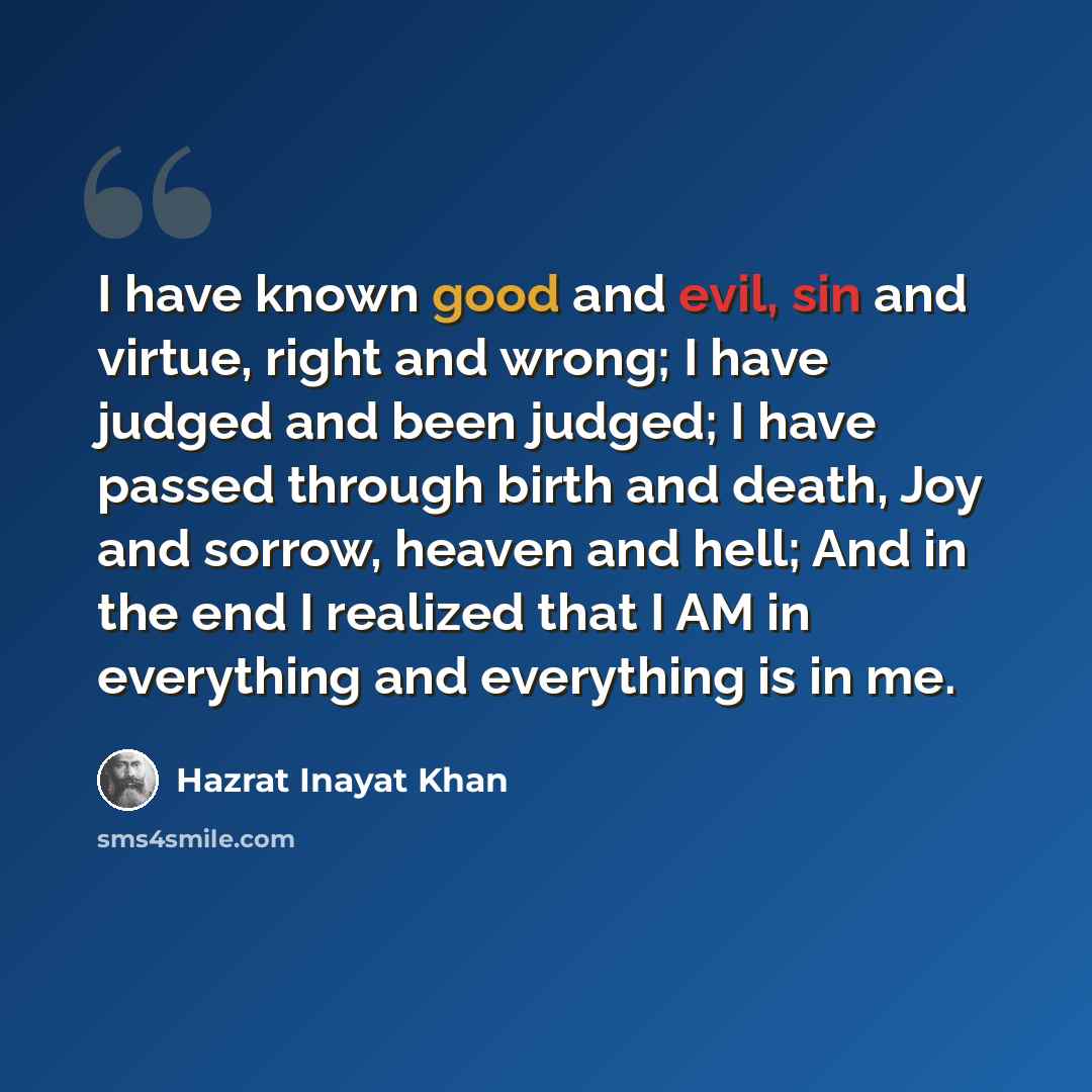 “I have known good and evil, sin and virtue, right and wrong; I have judged and been judged; I have passed through birth and death, Joy and sorrow, heaven and hell; And in the end I realized that I AM in everything and everything is in me.” quote by Hazrat Inayat Khan