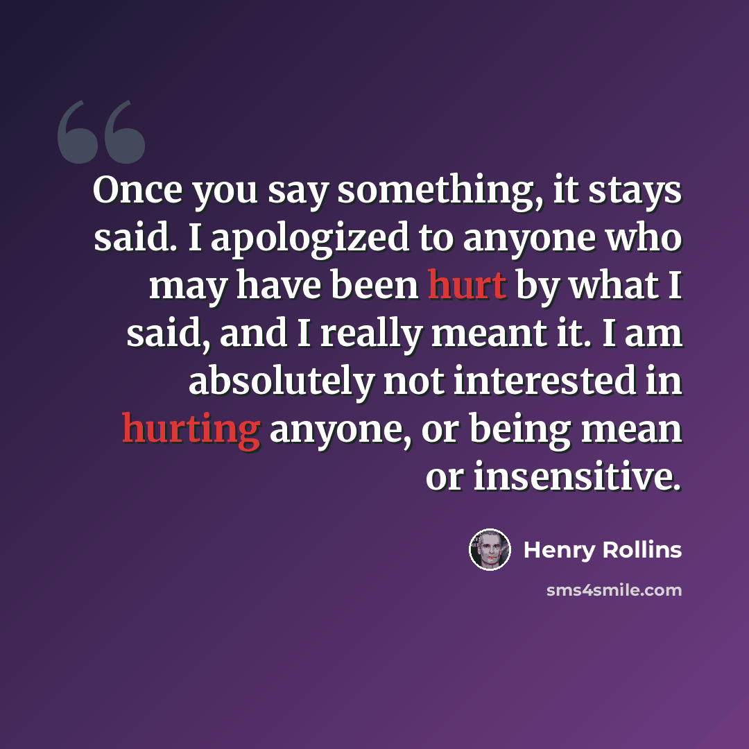 “Once you say something, it stays said. I apologized to anyone who may have been hurt by what I said, and I really meant it. I am absolutely not interested in hurting anyone, or being mean or insensitive.” quote by Henry Rollins