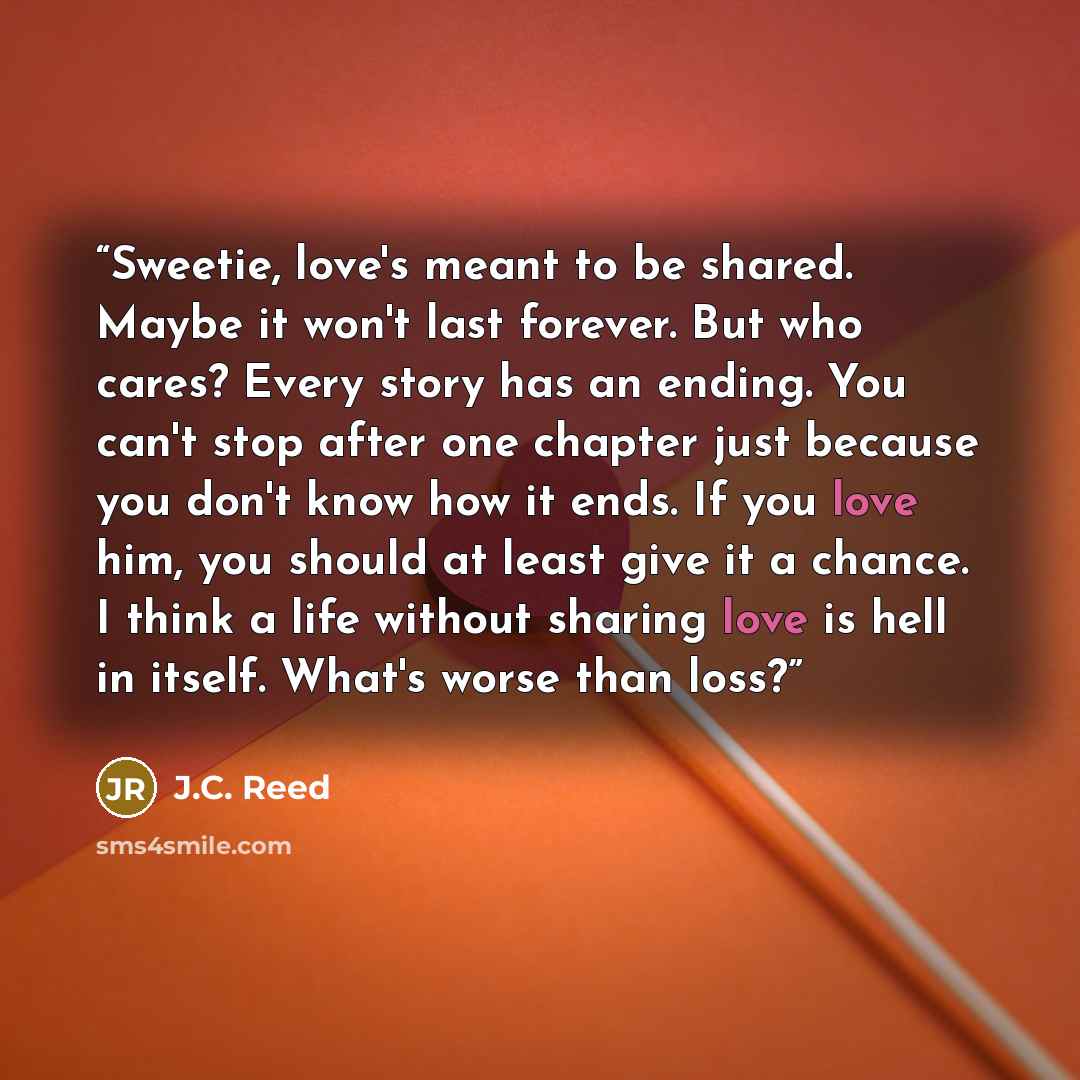 “Sweetie, love's meant to be shared. Maybe it won't last forever. But who cares? Every story has an ending. You can't stop after one chapter just because you don't know how it ends. If you love him, you should at least give it a chance. I think a life without sharing love is hell in itself. What's…” quote by J.C. Reed