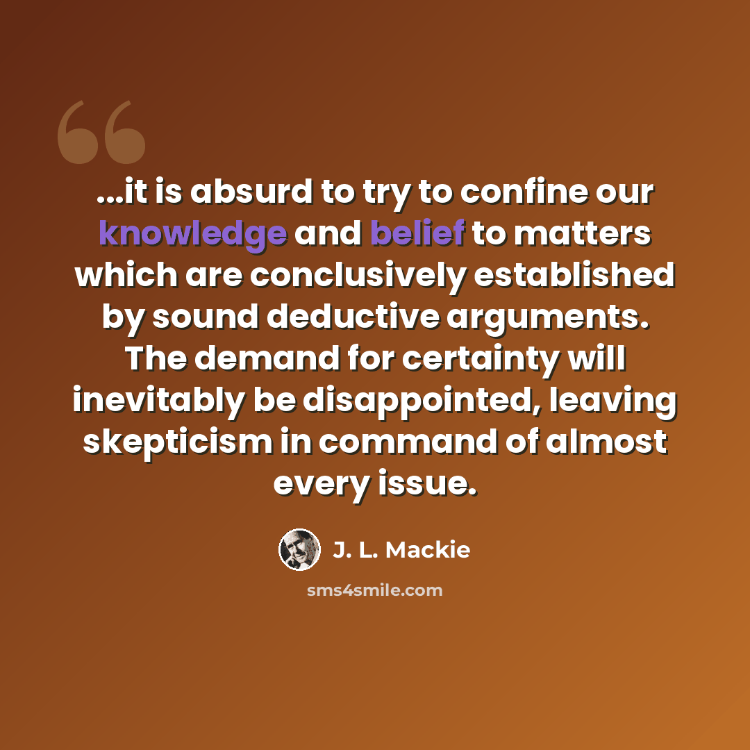 “...it is absurd to try to confine our knowledge and belief to matters which are conclusively established by sound deductive arguments. The demand for certainty will inevitably be disappointed, leaving skepticism in command of almost every issue.” quote by J. L. Mackie