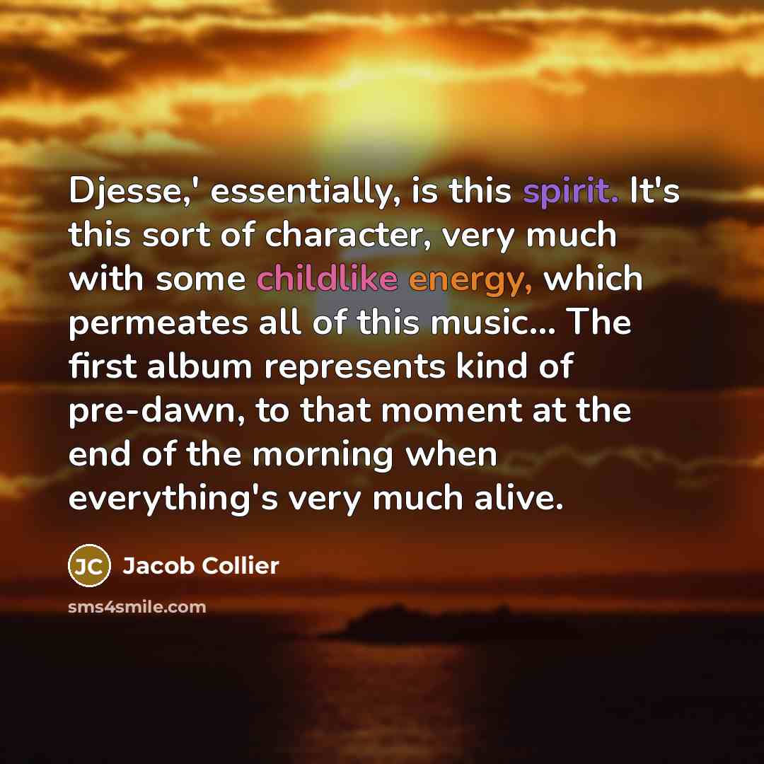 “Djesse,' essentially, is this spirit. It's this sort of character, very much with some childlike energy, which permeates all of this music... The first album represents kind of pre-dawn, to that moment at the end of the morning when everything's very much alive.” quote by Jacob Collier