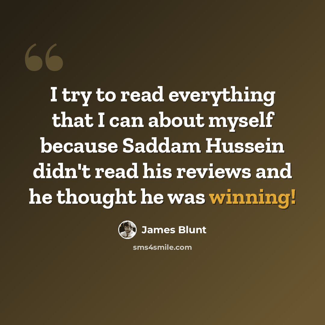 “I try to read everything that I can about myself because Saddam Hussein didn't read his reviews and he thought he was winning!” quote by James Blunt