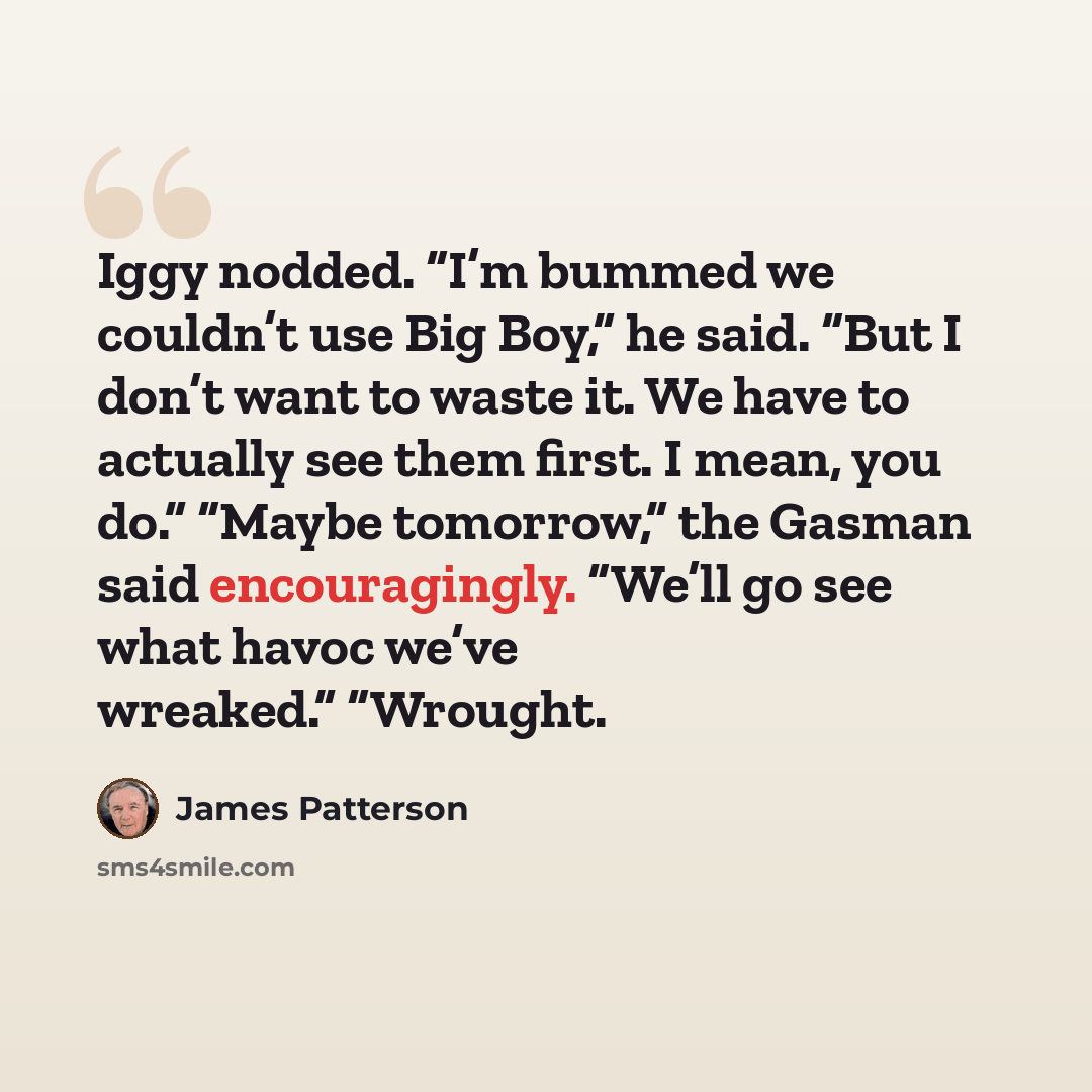 “Iggy nodded. “I’m bummed we couldn’t use Big Boy,” he said. “But I don’t want to waste it. We have to actually see them first. I mean, you do.” “Maybe tomorrow,” the Gasman said encouragingly. “We’ll go see what havoc we’ve wreaked.” “Wrought.” quote by James Patterson
