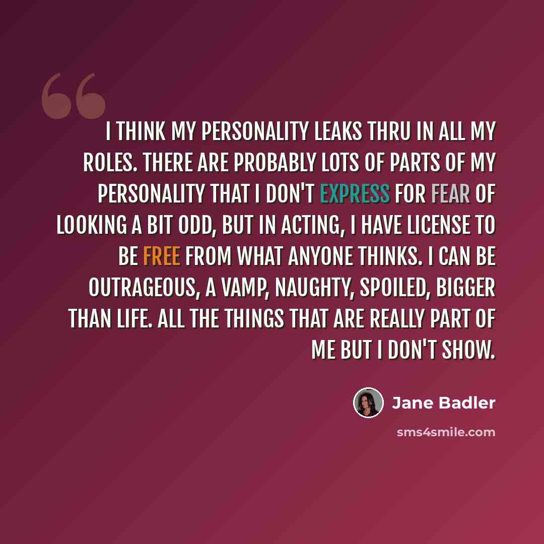 “I think my personality leaks thru in all my roles. There are probably lots of parts of my personality that I don't express for fear of looking a bit odd, but in acting, I have license to be free from what anyone thinks. I can be outrageous, a vamp, naughty, spoiled, bigger than life. All the…” quote by Jane Badler