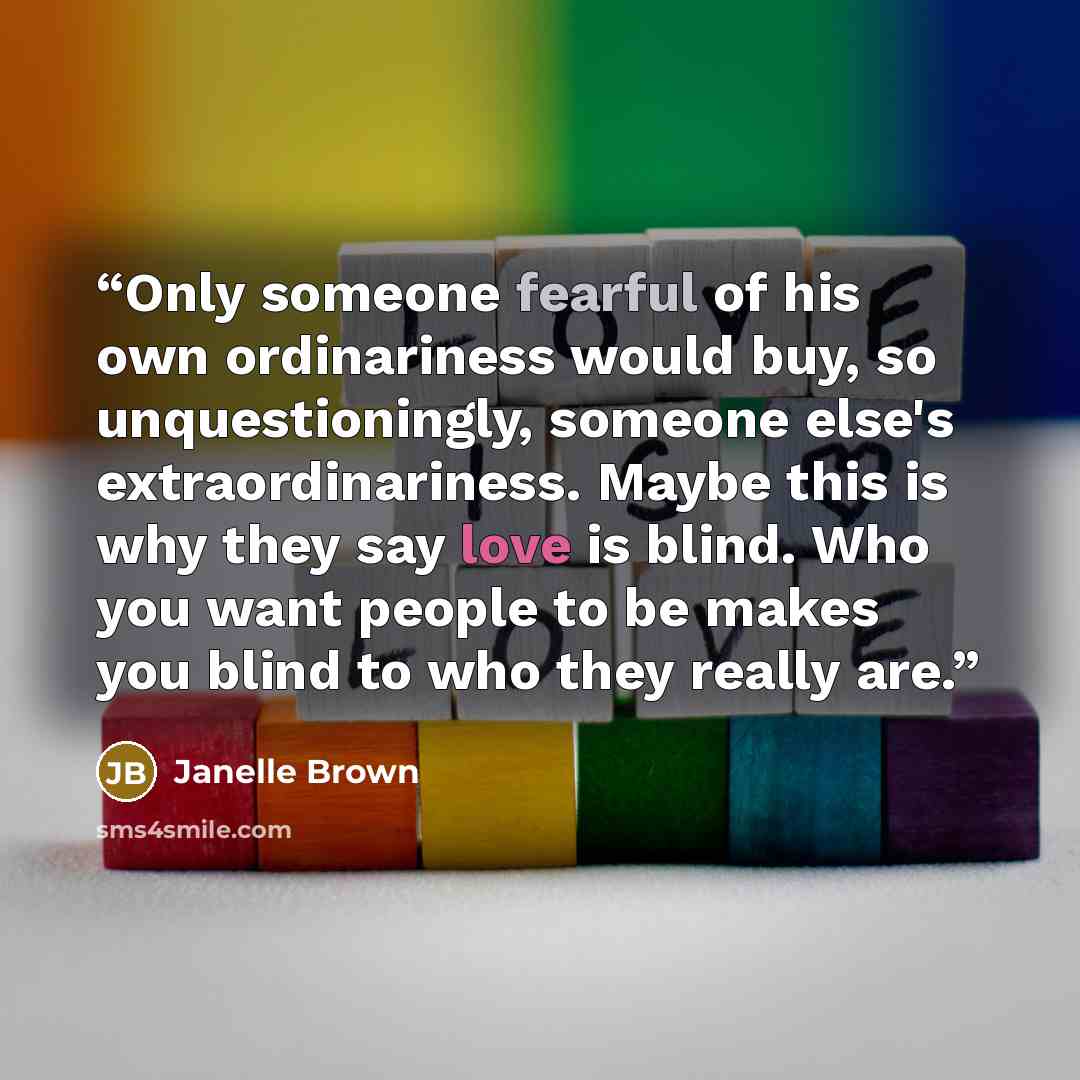 “Only someone fearful of his own ordinariness would buy, so unquestioningly, someone else's extraordinariness. Maybe this is why they say love is blind. Who you want people to be makes you blind to who they really are.” quote by Janelle Brown