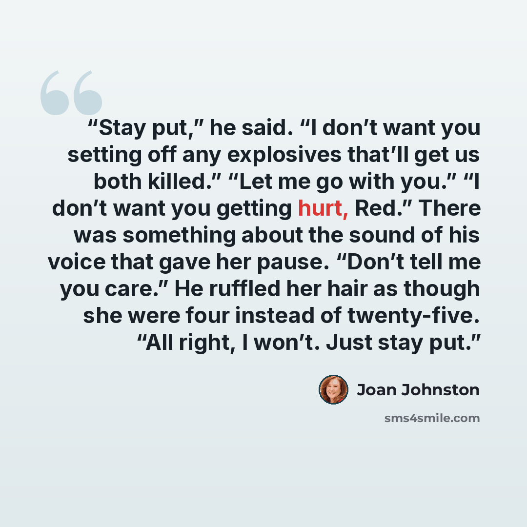 “Stay put,” he said. “I don’t want you setting off any explosives that’ll get us both killed.” “Let me go with you.” “I don’t want you getting hurt, Red.” There was something about the sound of his voice that gave her pause. “Don’t tell me you care.” He ruffled her hair as though she were four…” quote by Joan Johnston