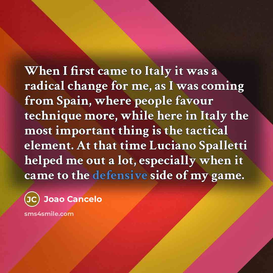 “When I first came to Italy it was a radical change for me, as I was coming from Spain, where people favour technique more, while here in Italy the most important thing is the tactical element. At that time Luciano Spalletti helped me out a lot, especially when it came to the defensive side of my…” quote by Joao Cancelo