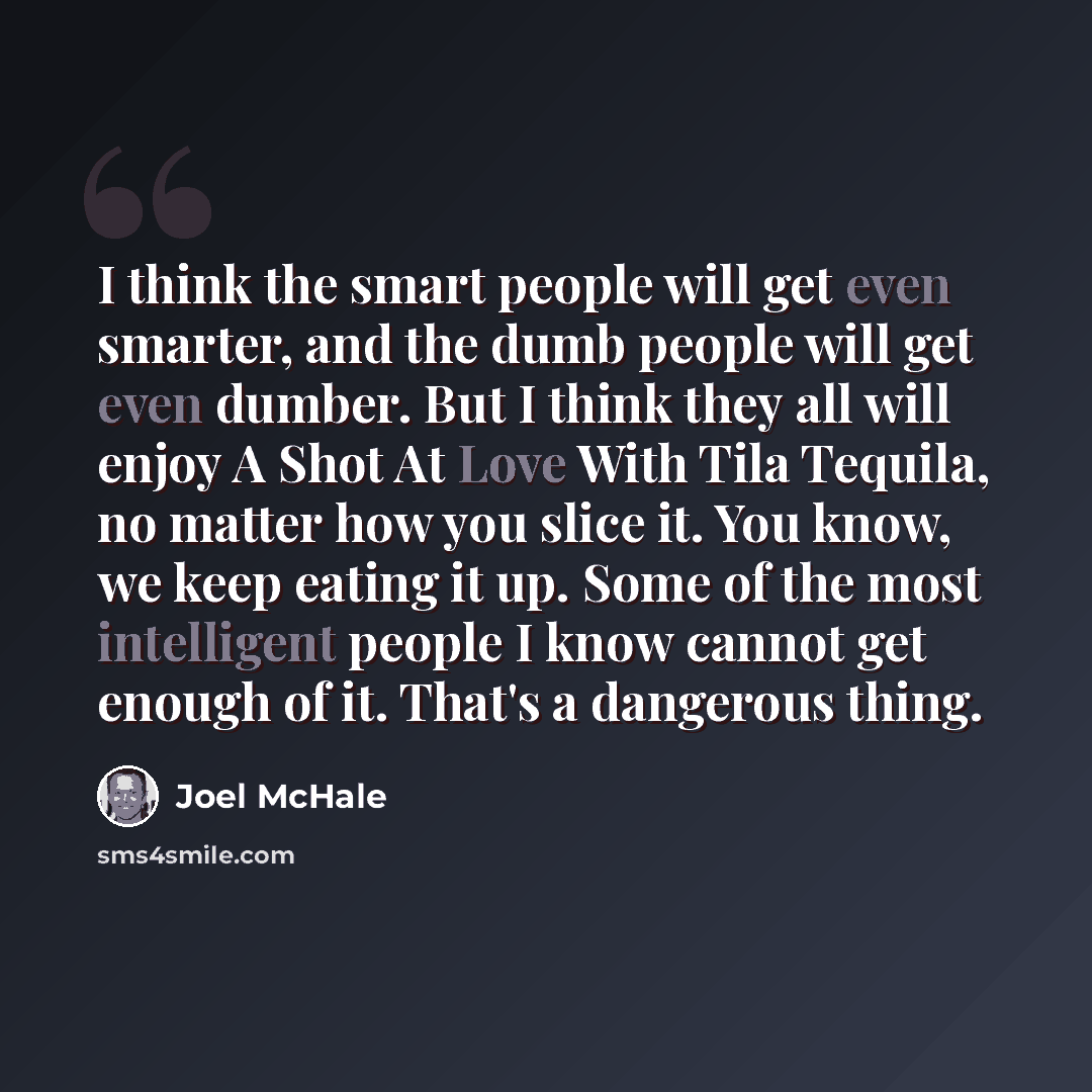 “I think the smart people will get even smarter, and the dumb people will get even dumber. But I think they all will enjoy A Shot At Love With Tila Tequila, no matter how you slice it. You know, we keep eating it up. Some of the most intelligent people I know cannot get enough of it. That's a…” quote by Joel McHale