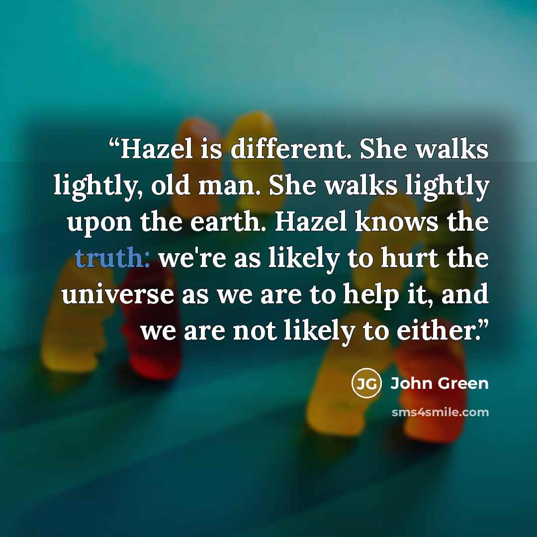 “Hazel is different. She walks lightly, old man. She walks lightly upon the earth. Hazel knows the truth: we're as likely to hurt the universe as we are to help it, and we are not likely to either.” quote by John Green