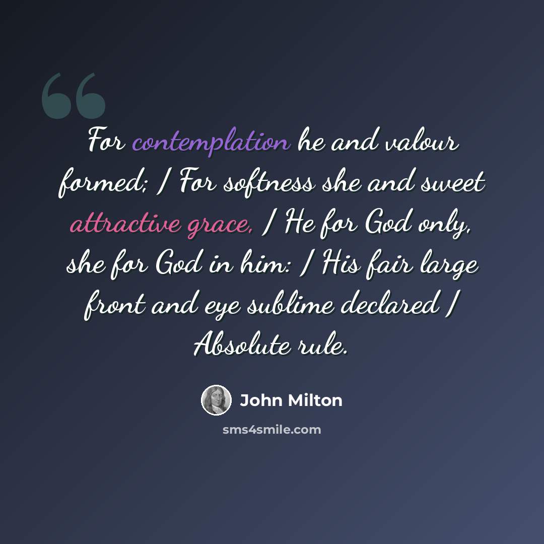 “For contemplation he and valour formed; / For softness she and sweet attractive grace, / He for God only, she for God in him: / His fair large front and eye sublime declared / Absolute rule.” quote by John Milton