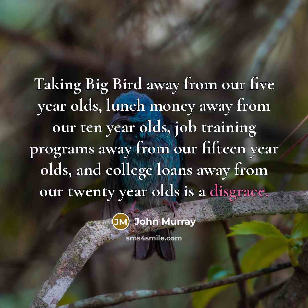“Taking Big Bird away from our five year olds, lunch money away from our ten year olds, job training programs away from our fifteen year olds, and college loans away from our twenty year olds is a disgrace.” quote by John Murray