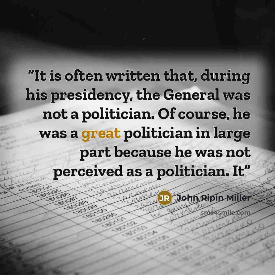“It is often written that, during his presidency, the General was not a politician. Of course, he was a great politician in large part because he was not perceived as a politician. It” quote by John Ripin Miller