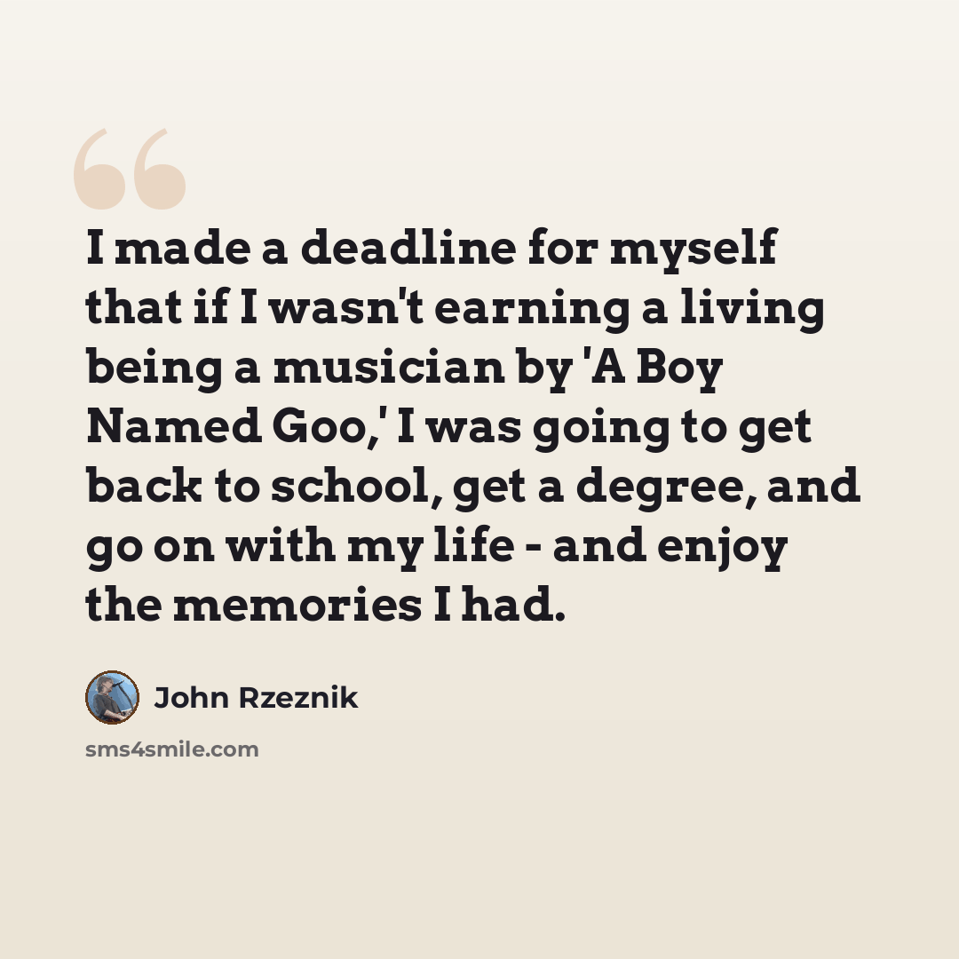 “I made a deadline for myself that if I wasn't earning a living being a musician by 'A Boy Named Goo,' I was going to get back to school, get a degree, and go on with my life - and enjoy the memories I had.” quote by John Rzeznik