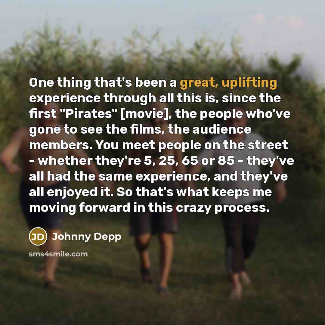 “One thing that's been a great, uplifting experience through all this is, since the first "Pirates" [movie], the people who've gone to see the films, the audience members. You meet people on the street - whether they're 5, 25, 65 or 85 - they've all had the same experience, and they've all enjoyed…” quote by Johnny Depp