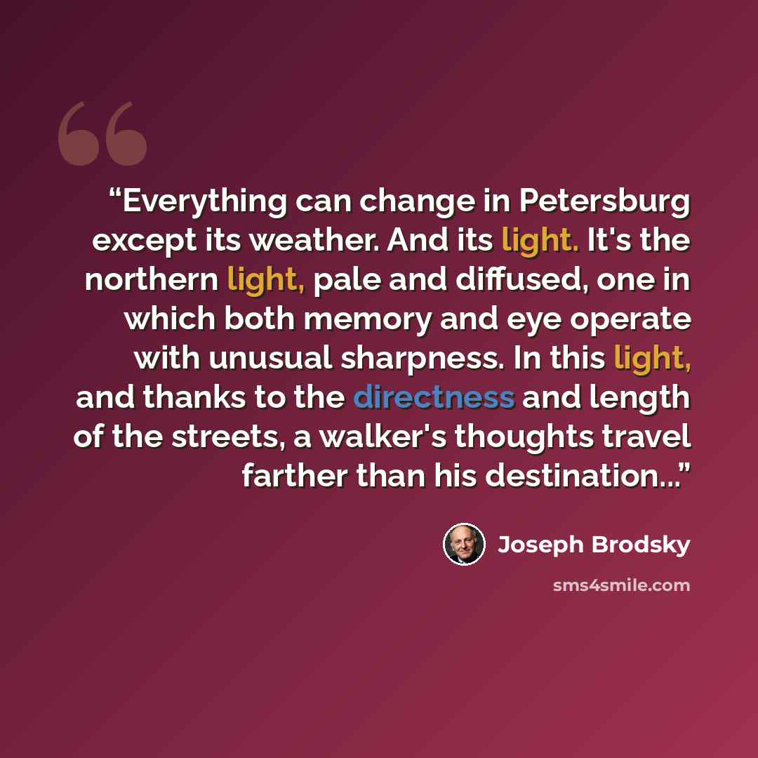 “Everything can change in Petersburg except its weather. And its light. It's the northern light, pale and diffused, one in which both memory and eye operate with unusual sharpness. In this light, and thanks to the directness and length of the streets, a walker's thoughts travel farther than his…” quote by Joseph Brodsky