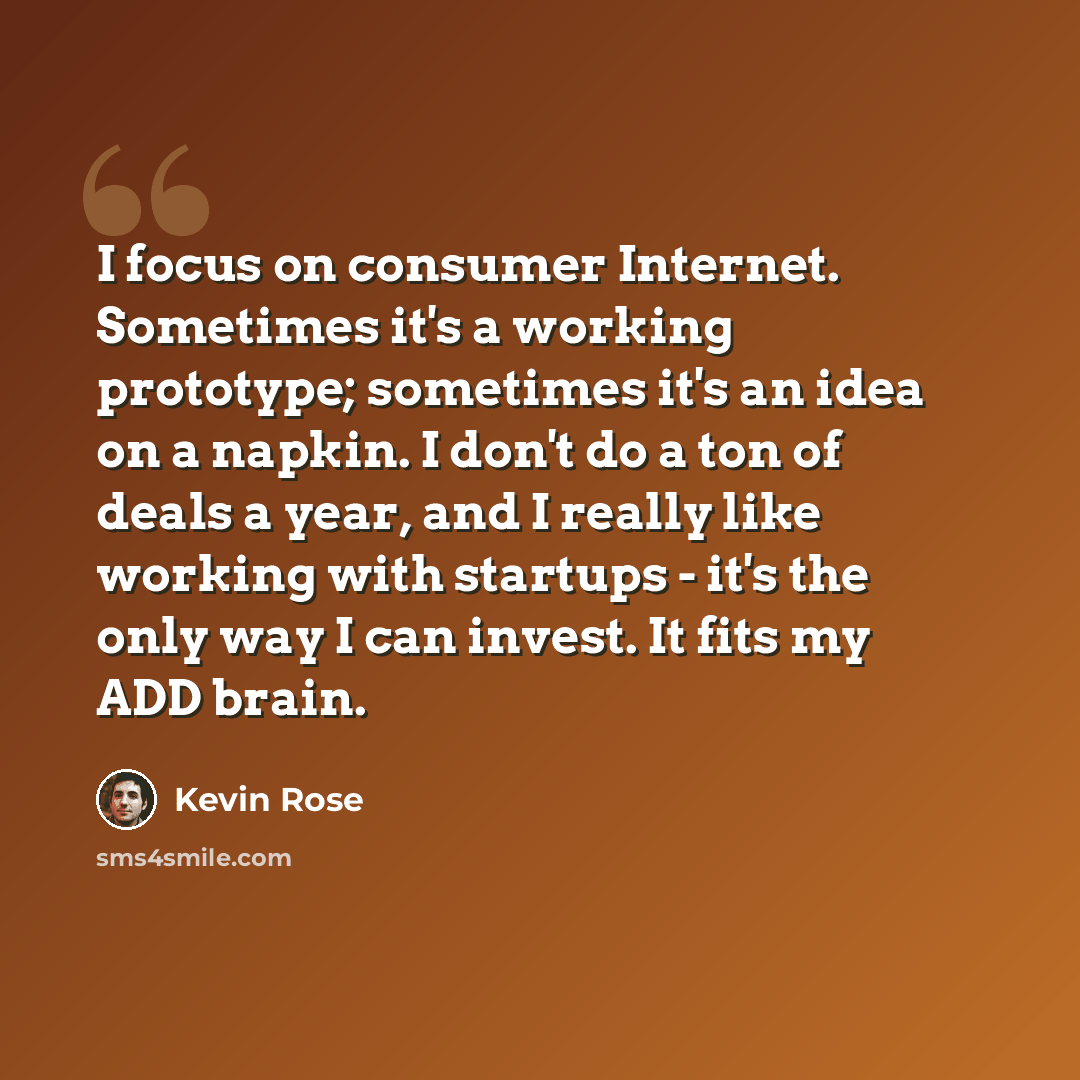 “I focus on consumer Internet. Sometimes it's a working prototype; sometimes it's an idea on a napkin. I don't do a ton of deals a year, and I really like working with startups - it's the only way I can invest. It fits my ADD brain.” quote by Kevin Rose