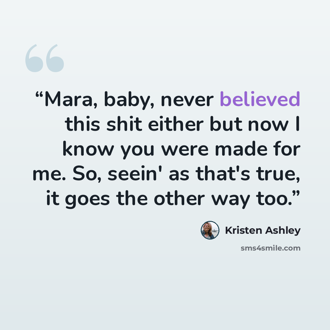 “Mara, baby, never believed this shit either but now I know you were made for me. So, seein' as that's true, it goes the other way too.” quote by Kristen Ashley