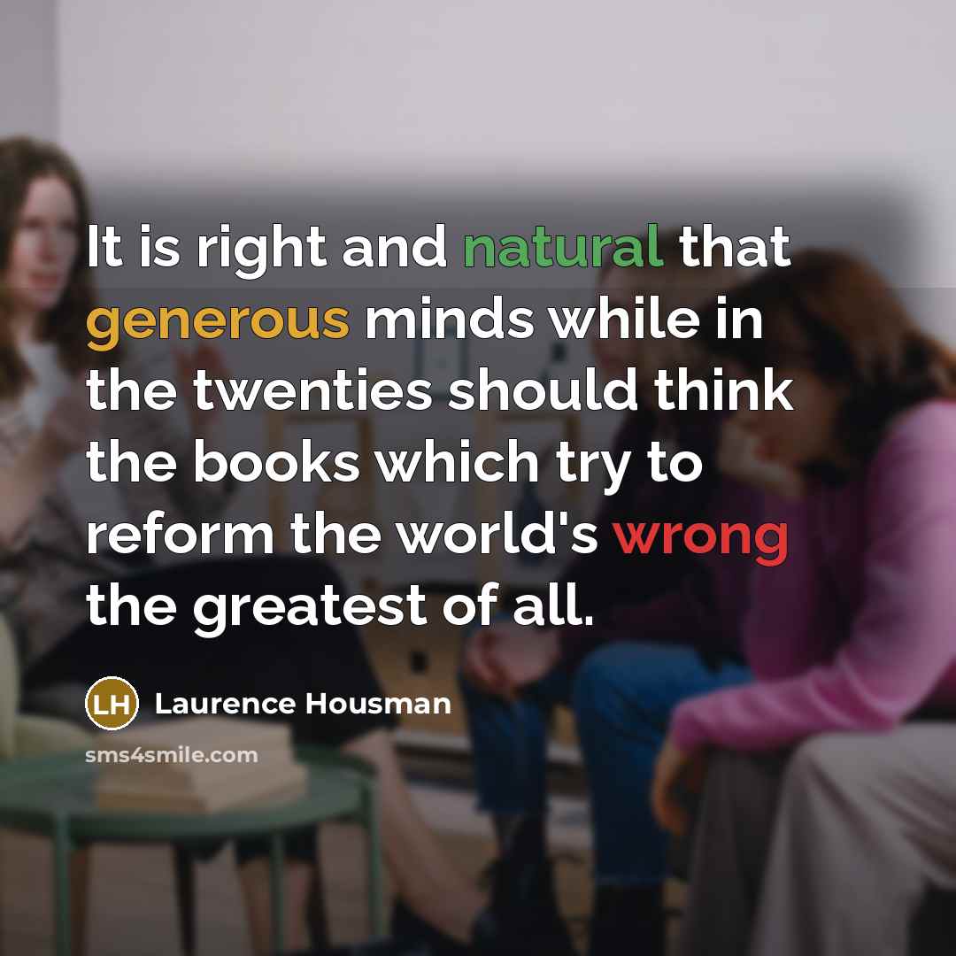 “It is right and natural that generous minds while in the twenties should think the books which try to reform the world's wrong the greatest of all.” quote by Laurence Housman