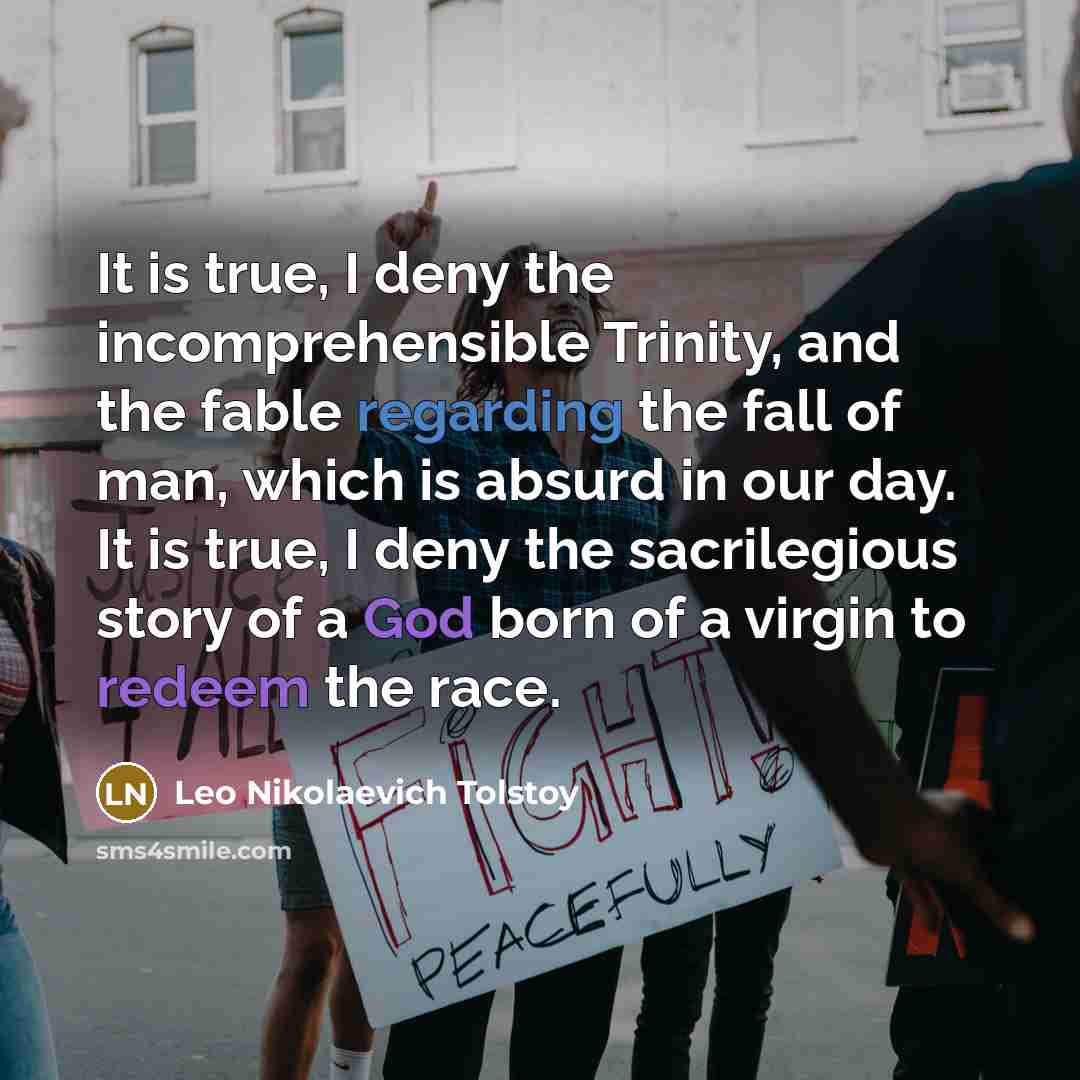 “It is true, I deny the incomprehensible Trinity, and the fable regarding the fall of man, which is absurd in our day. It is true, I deny the sacrilegious story of a God born of a virgin to redeem the race.” quote by Leo Nikolaevich Tolstoy
