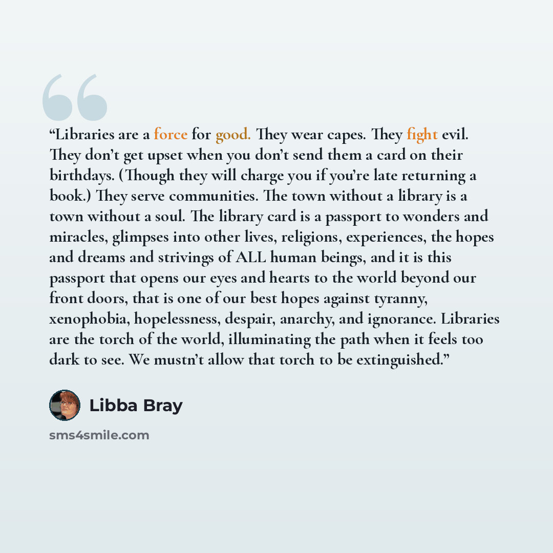 “Libraries are a force for good. They wear capes. They fight evil. They don’t get upset when you don’t send them a card on their birthdays. (Though they will charge you if you’re late returning a book.) They serve communities. The town without a library is a town without a soul. The library card is…” quote by Libba Bray