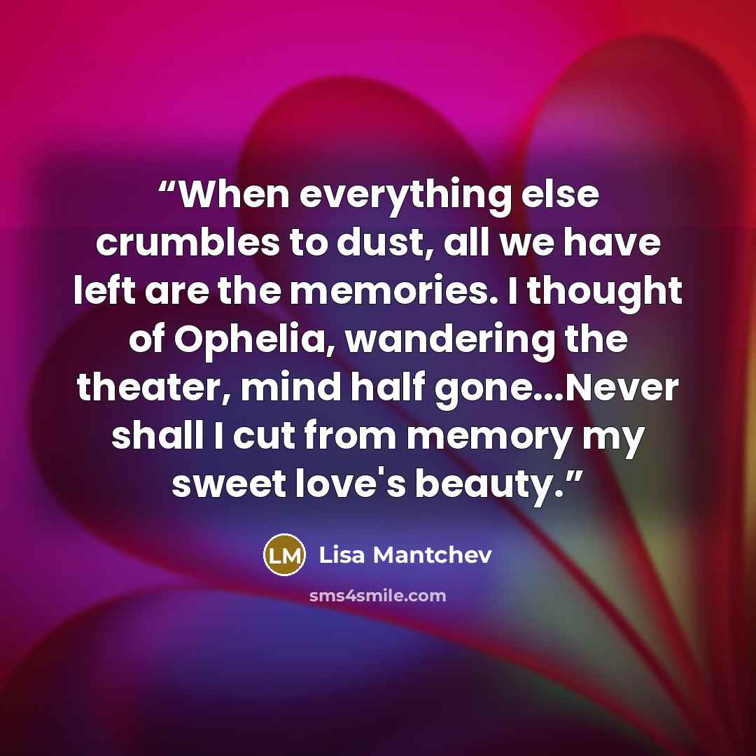“When everything else crumbles to dust, all we have left are the memories. I thought of Ophelia, wandering the theater, mind half gone...Never shall I cut from memory my sweet love's beauty.” quote by Lisa Mantchev