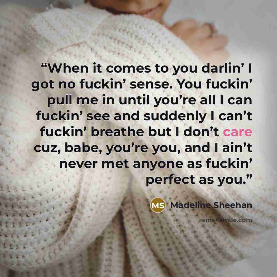 “When it comes to you darlin’ I got no fuckin’ sense. You fuckin’ pull me in until you’re all I can fuckin’ see and suddenly I can’t fuckin’ breathe but I don’t care cuz, babe, you’re you, and I ain’t never met anyone as fuckin’ perfect as you.” quote by Madeline Sheehan