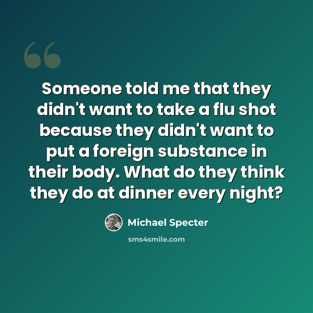 “Someone told me that they didn't want to take a flu shot because they didn't want to put a foreign substance in their body. What do they think they do at dinner every night?” quote by Michael Specter