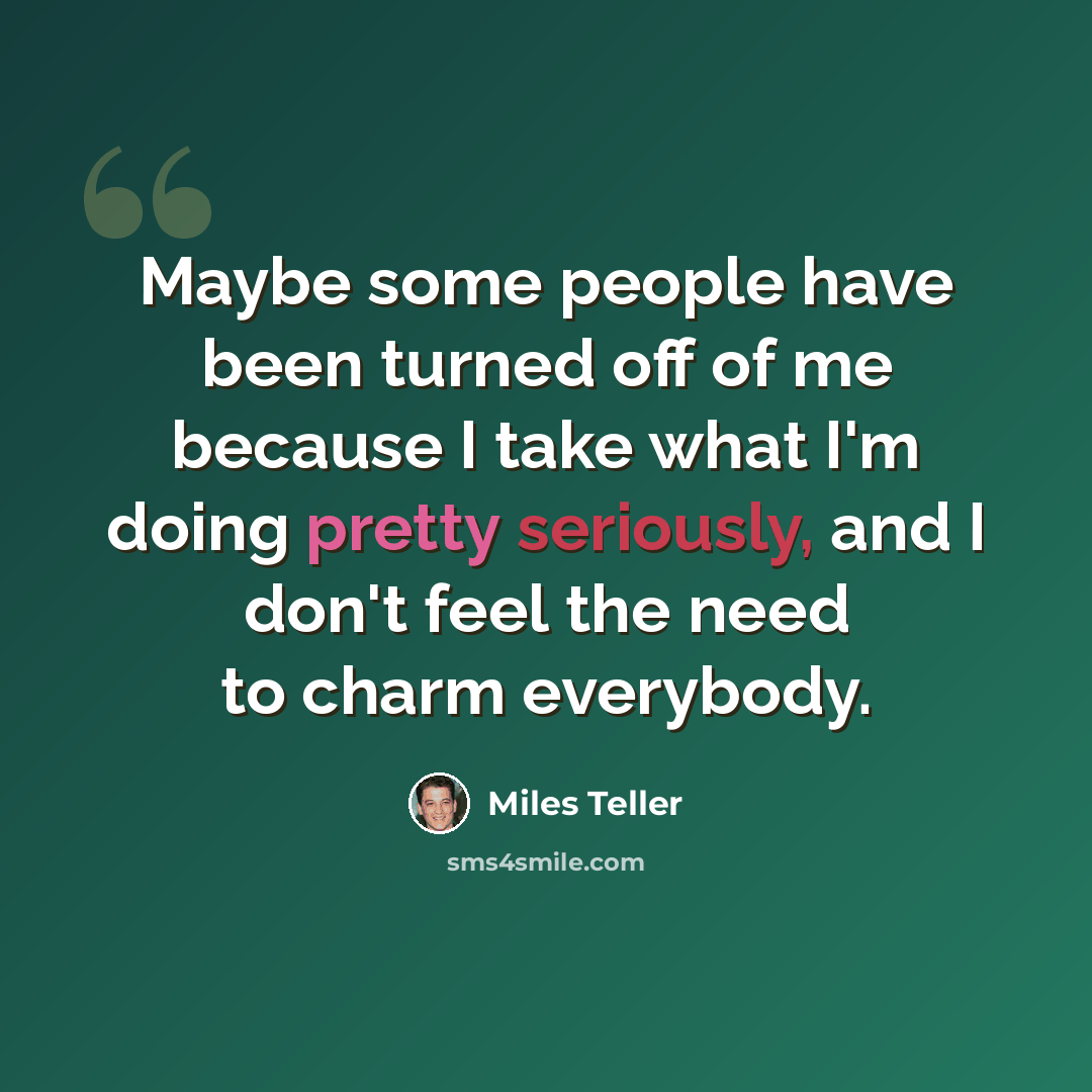 “Maybe some people have been turned off of me because I take what I'm doing pretty seriously, and I don't feel the need to charm everybody.” quote by Miles Teller