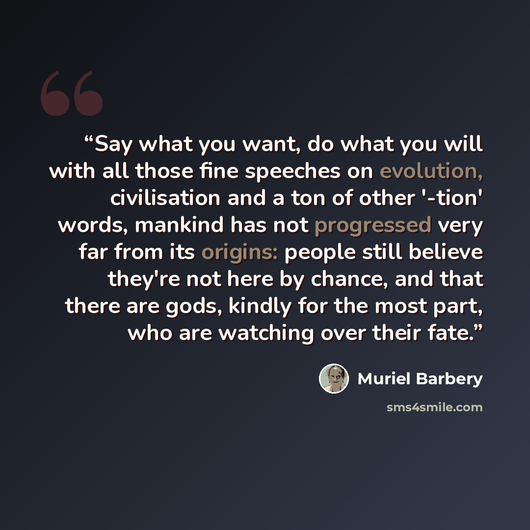 “Say what you want, do what you will with all those fine speeches on evolution, civilisation and a ton of other '-tion' words, mankind has not progressed very far from its origins: people still believe they're not here by chance, and that there are gods, kindly for the most part, who are watching…” quote by Muriel Barbery