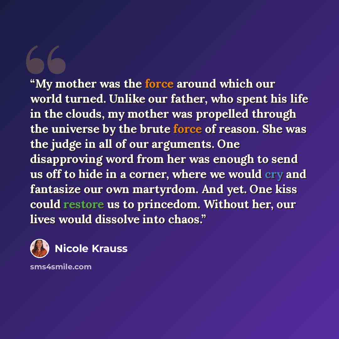 “My mother was the force around which our world turned. Unlike our father, who spent his life in the clouds, my mother was propelled through the universe by the brute force of reason. She was the judge in all of our arguments. One disapproving word from her was enough to send us off to hide in a…” quote by Nicole Krauss