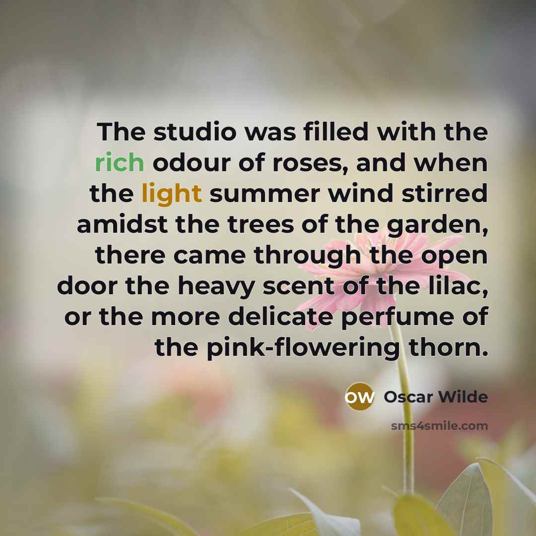 “The studio was filled with the rich odour of roses, and when the light summer wind stirred amidst the trees of the garden, there came through the open door the heavy scent of the lilac, or the more delicate perfume of the pink-flowering thorn.” quote by Oscar Wilde