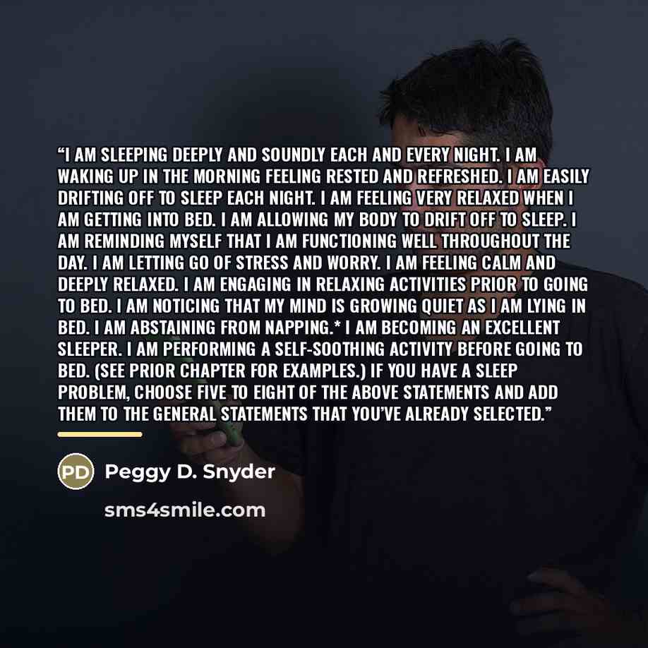 “I am sleeping deeply and soundly each and every night. I am waking up in the morning feeling rested and refreshed. I am easily drifting off to sleep each night. I am feeling very relaxed when I am getting into bed. I am allowing my body to drift off to sleep. I am reminding myself that I am…” quote by Peggy D. Snyder