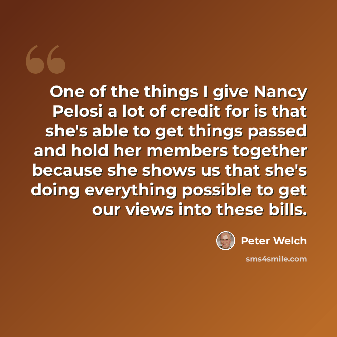 “One of the things I give Nancy Pelosi a lot of credit for is that she's able to get things passed and hold her members together because she shows us that she's doing everything possible to get our views into these bills.” quote by Peter Welch
