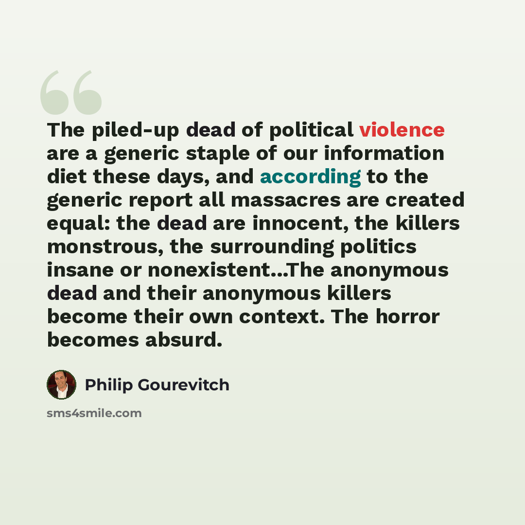 “The piled-up dead of political violence are a generic staple of our information diet these days, and according to the generic report all massacres are created equal: the dead are innocent, the killers monstrous, the surrounding politics insane or nonexistent...The anonymous dead and their…” quote by Philip Gourevitch