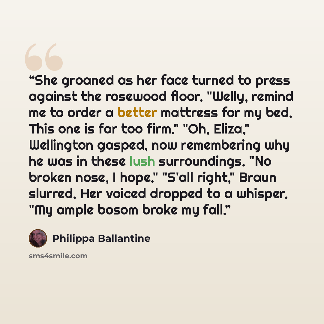 “She groaned as her face turned to press against the rosewood floor. "Welly, remind me to order a better mattress for my bed. This one is far too firm." "Oh, Eliza," Wellington gasped, now remembering why he was in these lush surroundings. "No broken nose, I hope." "S'all right," Braun slurred. Her…” quote by Philippa Ballantine