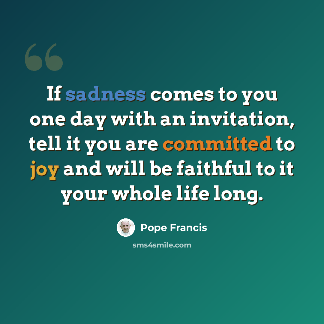“If sadness comes to you one day with an invitation, tell it you are committed to joy and will be faithful to it your whole life long.” quote by Pope Francis