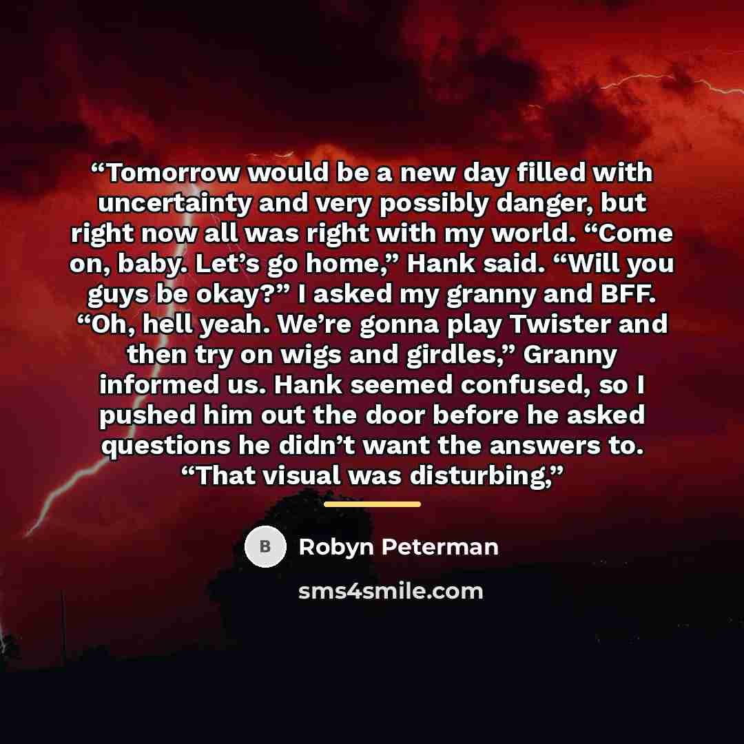 “Tomorrow would be a new day filled with uncertainty and very possibly danger, but right now all was right with my world. “Come on, baby. Let’s go home,” Hank said. “Will you guys be okay?” I asked my granny and BFF. “Oh, hell yeah. We’re gonna play Twister and then try on wigs and girdles,” Granny…” quote by Robyn Peterman
