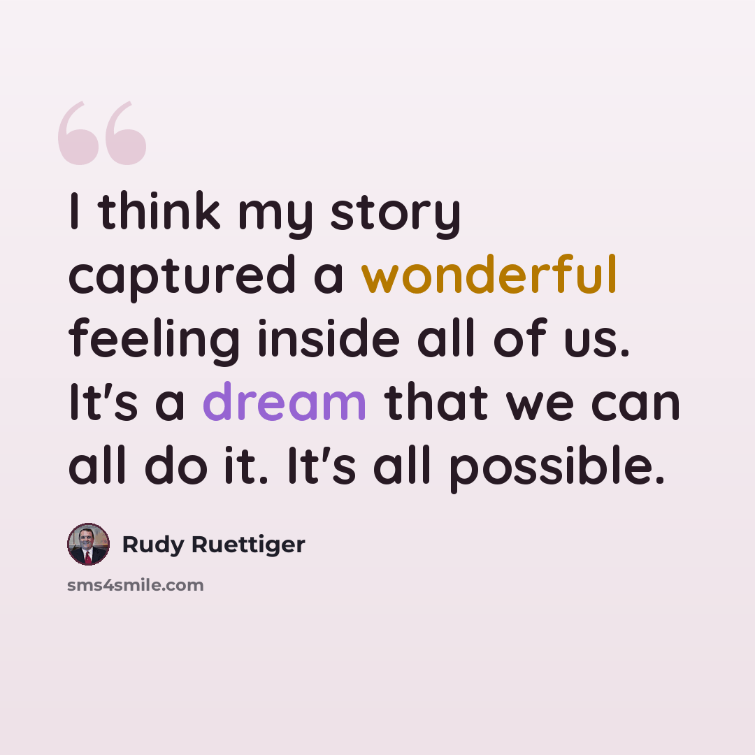 “I think my story captured a wonderful feeling inside all of us. It's a dream that we can all do it. It's all possible.” quote by Rudy Ruettiger