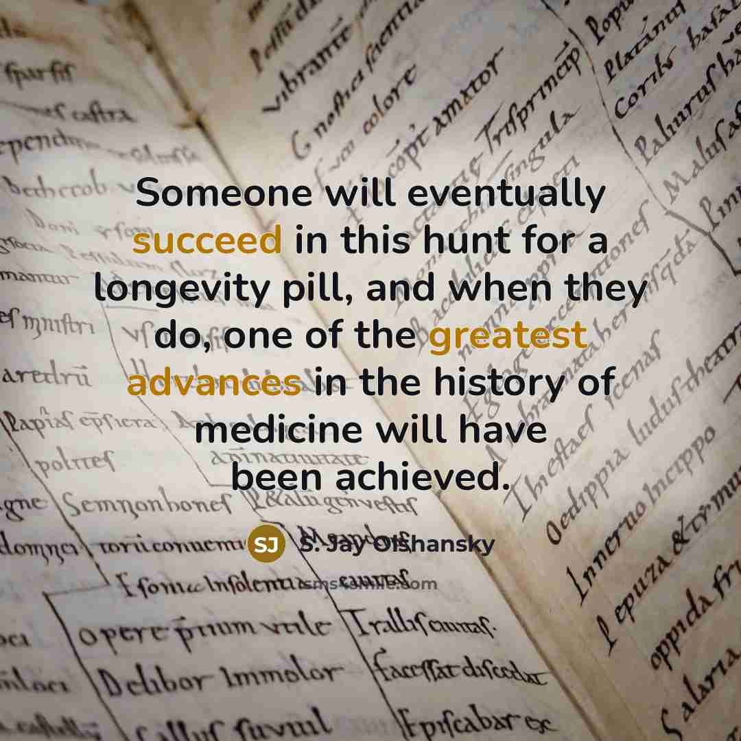 “Someone will eventually succeed in this hunt for a longevity pill, and when they do, one of the greatest advances in the history of medicine will have been achieved.” quote by S. Jay Olshansky