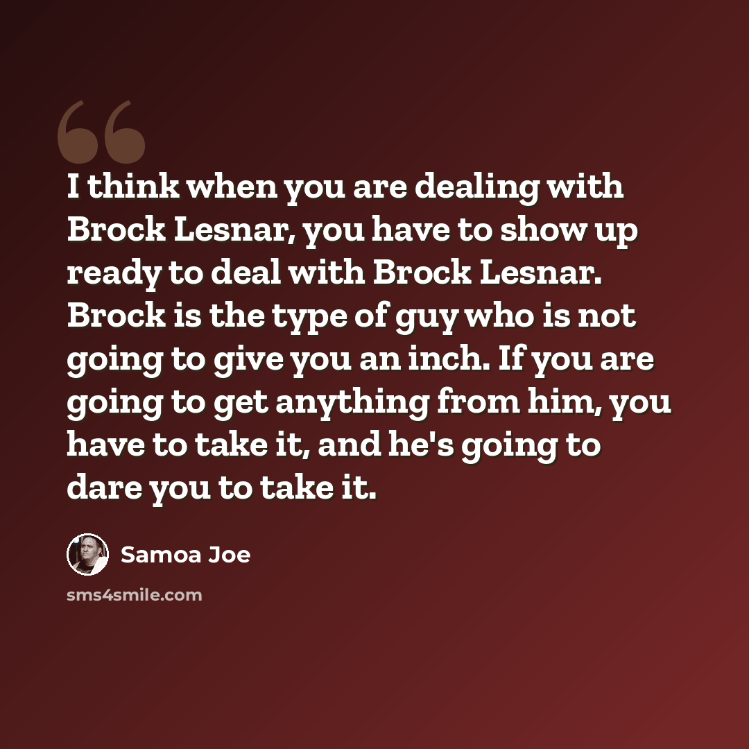 “I think when you are dealing with Brock Lesnar, you have to show up ready to deal with Brock Lesnar. Brock is the type of guy who is not going to give you an inch. If you are going to get anything from him, you have to take it, and he's going to dare you to take it.” quote by Samoa Joe
