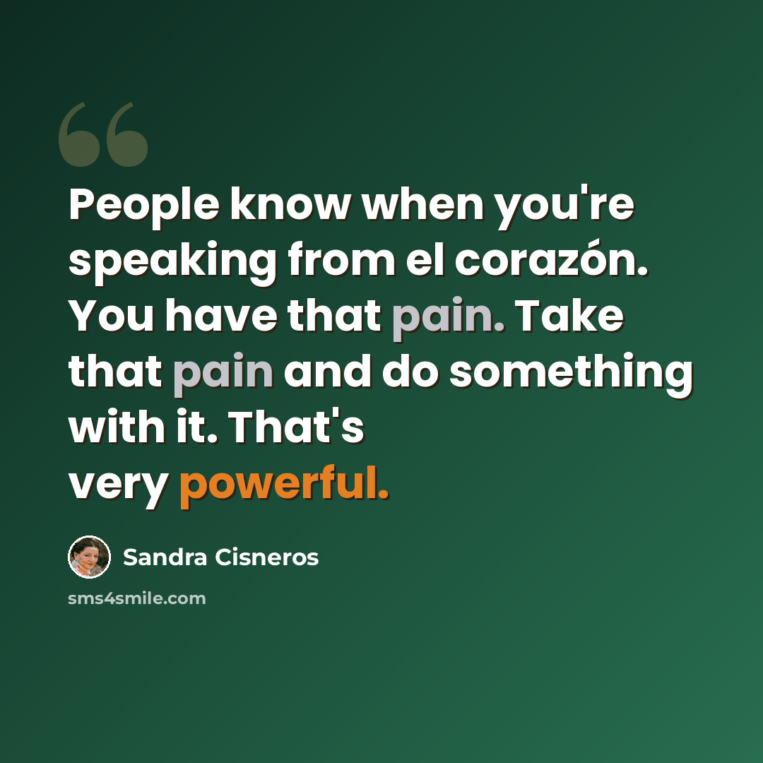 “People know when you're speaking from el corazón. You have that pain. Take that pain and do something with it. That's very powerful.” quote by Sandra Cisneros