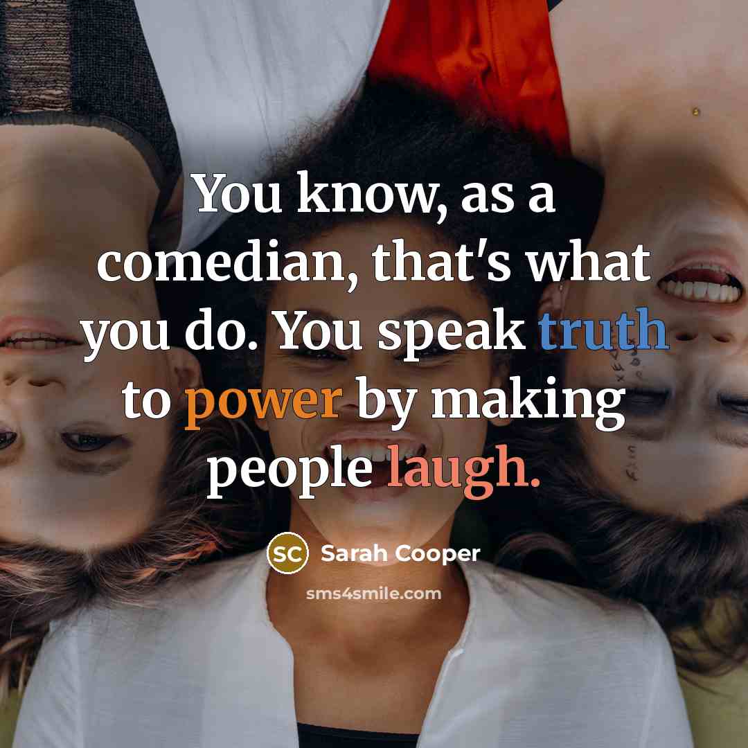 “You know, as a comedian, that's what you do. You speak truth to power by making people laugh.” quote by Sarah Cooper
