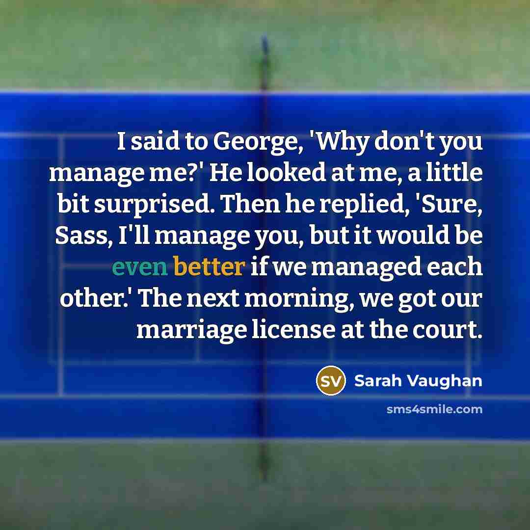 “I said to George, 'Why don't you manage me?' He looked at me, a little bit surprised. Then he replied, 'Sure, Sass, I'll manage you, but it would be even better if we managed each other.' The next morning, we got our marriage license at the court.” quote by Sarah Vaughan